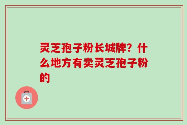 灵芝孢子粉长城牌？什么地方有卖灵芝孢子粉的