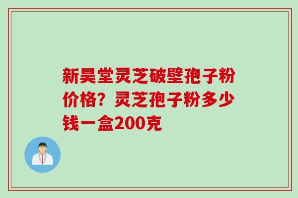 新昊堂灵芝破壁孢子粉价格？灵芝孢子粉多少钱一盒200克