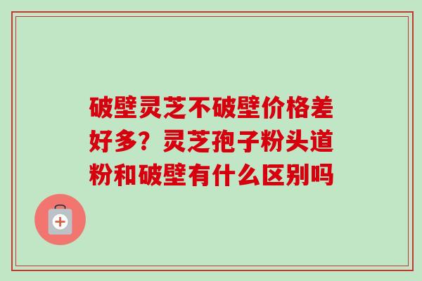 破壁灵芝不破壁价格差好多？灵芝孢子粉头道粉和破壁有什么区别吗