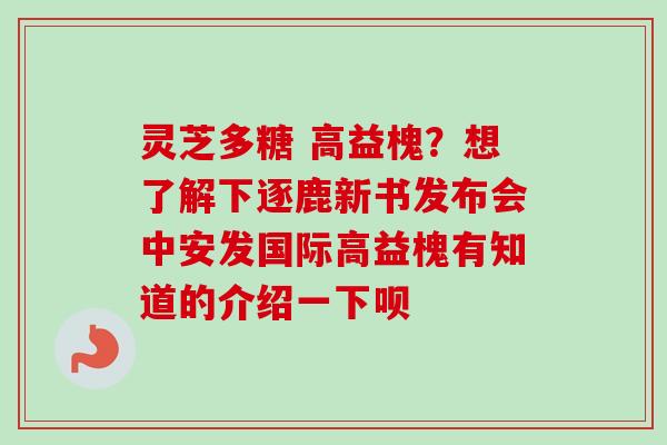 灵芝多糖 高益槐？想了解下逐鹿新书发布会中安发国际高益槐有知道的介绍一下呗