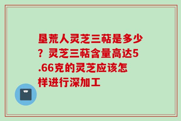 垦荒人灵芝三萜是多少？灵芝三萜含量高达5.66克的灵芝应该怎样进行深加工