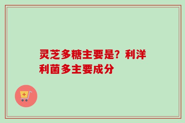 灵芝多糖主要是？利洋利菌多主要成分