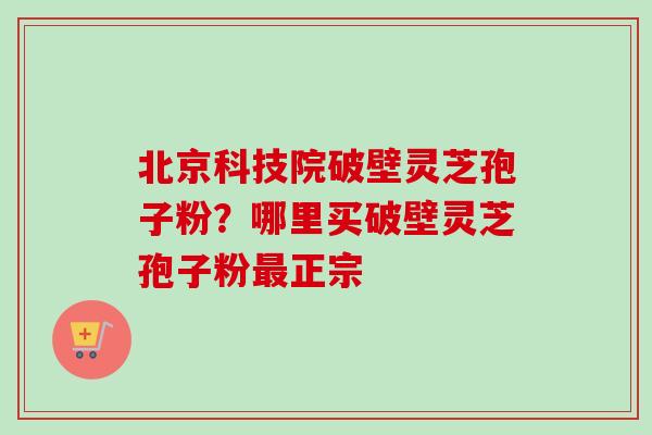 北京科技院破壁灵芝孢子粉?哪里买破壁灵芝孢子粉正宗 北京科技院破壁灵芝孢子粉?哪里买破壁灵芝孢子粉正宗