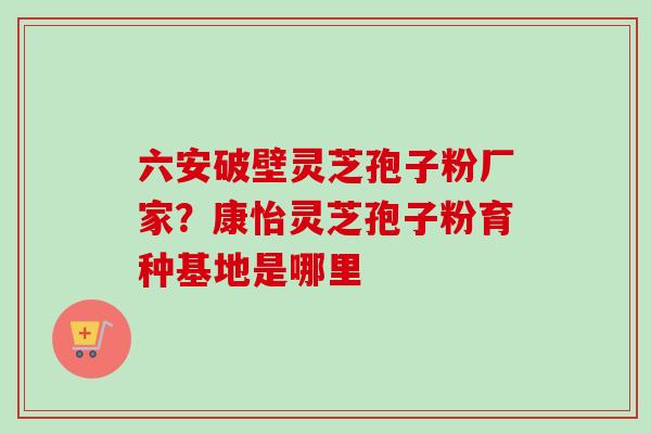 六安破壁灵芝孢子粉厂家？康怡灵芝孢子粉育种基地是哪里