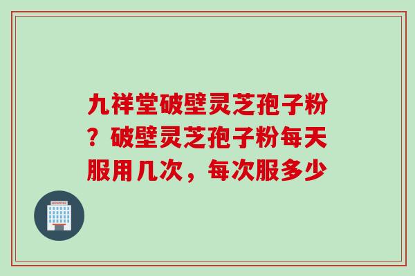 九祥堂破壁灵芝孢子粉？破壁灵芝孢子粉每天服用几次，每次服多少