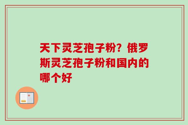 天下灵芝孢子粉？俄罗斯灵芝孢子粉和国内的哪个好