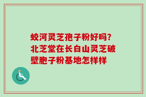 蛟河灵芝孢子粉好吗？北芝堂在长白山灵芝破壁胞子粉基地怎样样