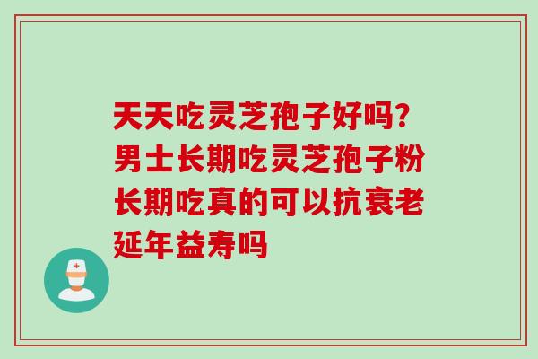 天天吃灵芝孢子好吗？男士长期吃灵芝孢子粉长期吃真的可以抗衰老延年益寿吗