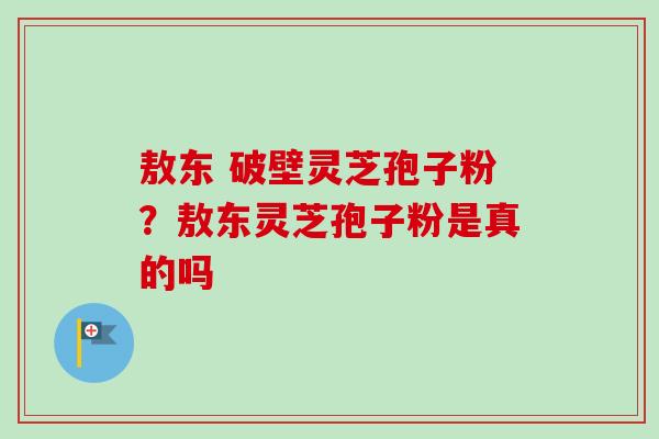 敖东 破壁灵芝孢子粉？敖东灵芝孢子粉是真的吗