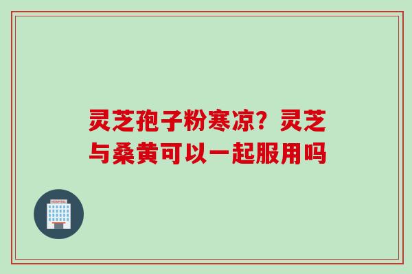 灵芝孢子粉寒凉？灵芝与桑黄可以一起服用吗
