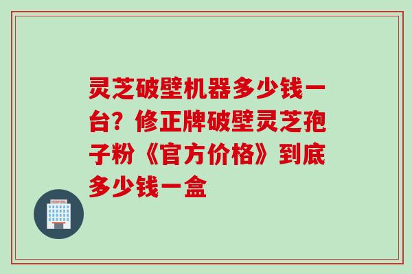灵芝破壁机器多少钱一台？修正牌破壁灵芝孢子粉《官方价格》到底多少钱一盒
