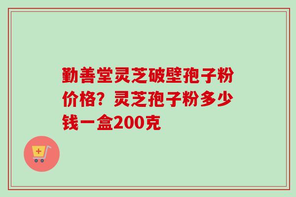 勤善堂灵芝破壁孢子粉价格？灵芝孢子粉多少钱一盒200克