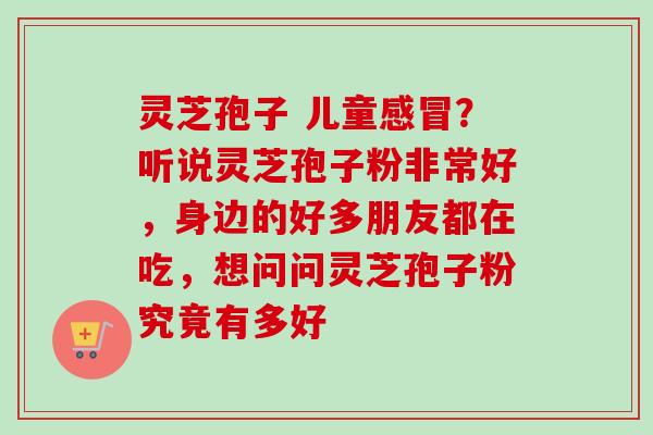 灵芝孢子 儿童感冒？听说灵芝孢子粉非常好，身边的好多朋友都在吃，想问问灵芝孢子粉究竟有多好