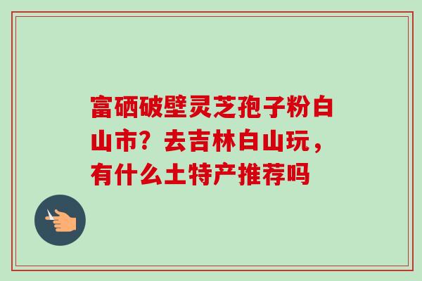 富硒破壁灵芝孢子粉白山市？去吉林白山玩，有什么土特产推荐吗