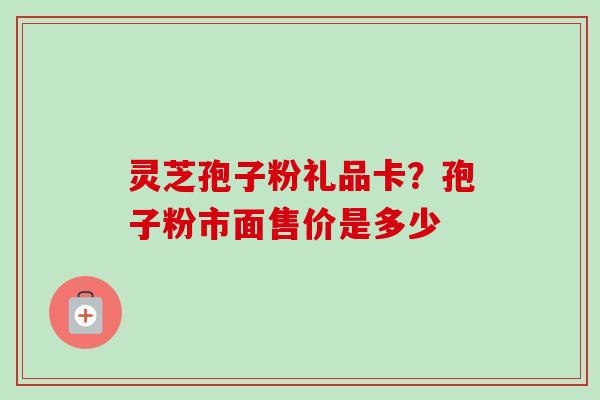 灵芝孢子粉礼品卡？孢子粉市面售价是多少