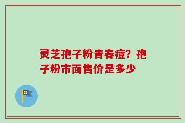 灵芝孢子粉青春痘?孢子粉市面售价是多少 灵芝孢子粉青春痘?孢子粉市面售价是多少