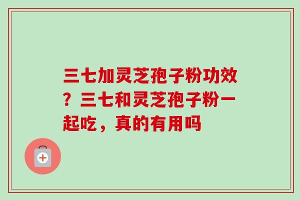 三七加灵芝孢子粉功效?三七和灵芝孢子粉一起吃,真的有用吗 三七加灵芝孢子粉功效?三七和灵芝孢子粉一起吃,真的有用吗