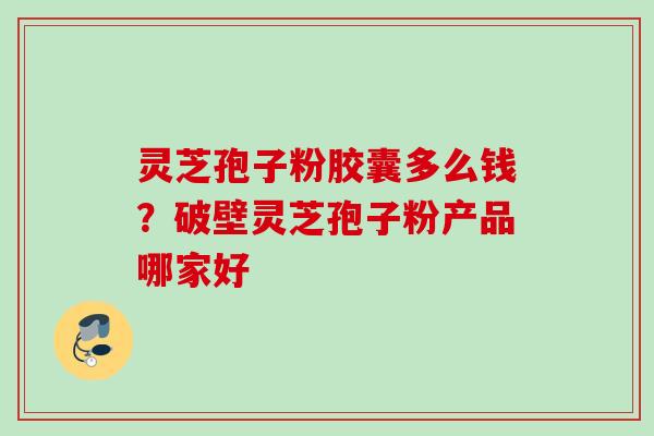 灵芝孢子粉胶囊多么钱?破壁灵芝孢子粉产品哪家好 灵芝孢子粉胶囊多么钱?破壁灵芝孢子粉产品哪家好