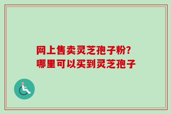 网上售卖灵芝孢子粉？哪里可以买到灵芝孢子