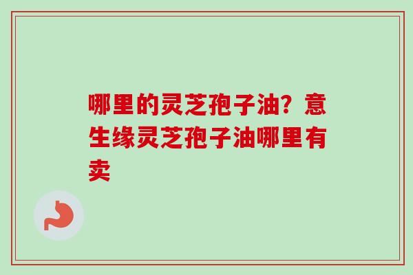 哪里的灵芝孢子油？意生缘灵芝孢子油哪里有卖