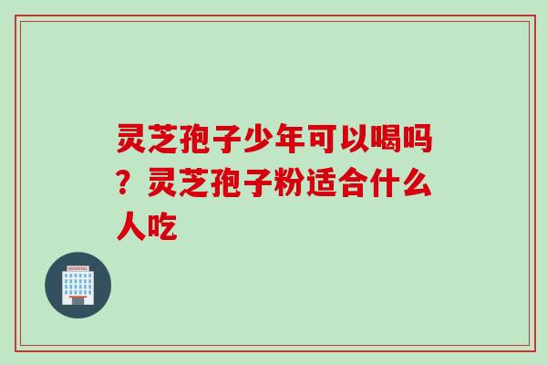 灵芝孢子少年可以喝吗？灵芝孢子粉适合什么人吃