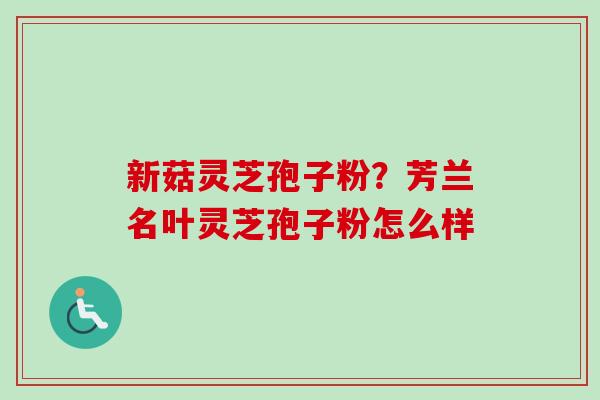 新菇灵芝孢子粉？芳兰名叶灵芝孢子粉怎么样