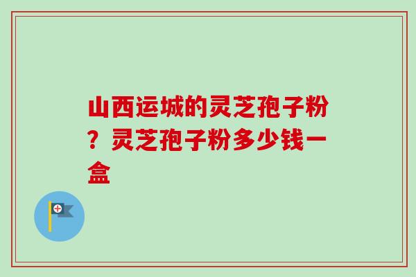 山西运城的灵芝孢子粉？灵芝孢子粉多少钱一盒