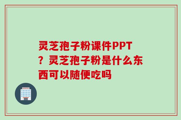 灵芝孢子粉课件PPT？灵芝孢子粉是什么东西可以随便吃吗
