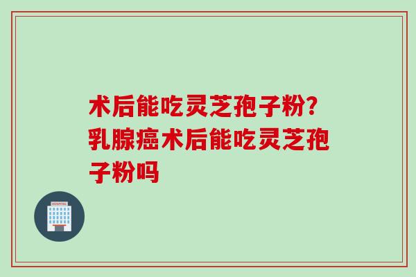 术后能吃灵芝孢子粉？乳腺癌术后能吃灵芝孢子粉吗