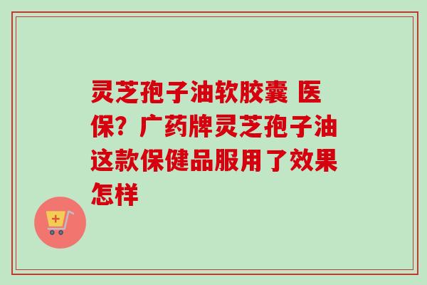 灵芝孢子油软胶囊 医保？广药牌灵芝孢子油这款保健品服用了效果怎样