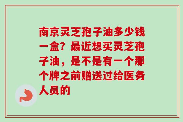 南京灵芝孢子油多少钱一盒？最近想买灵芝孢子油，是不是有一个那个牌之前赠送过给医务人员的