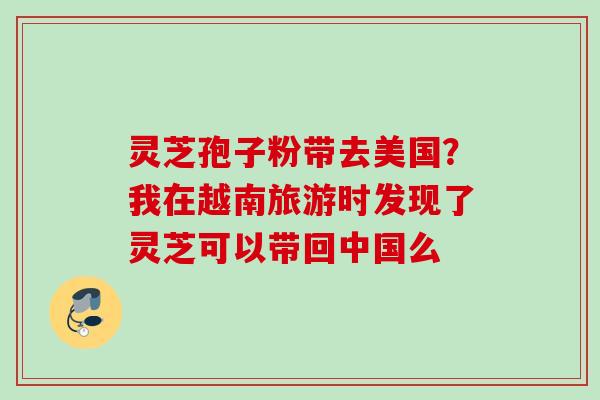 灵芝孢子粉带去美国？我在越南旅游时发现了灵芝可以带回中国么