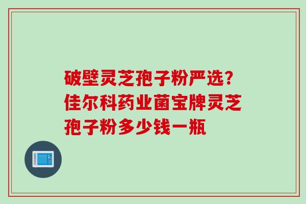 破壁灵芝孢子粉严选？佳尔科药业菌宝牌灵芝孢子粉多少钱一瓶
