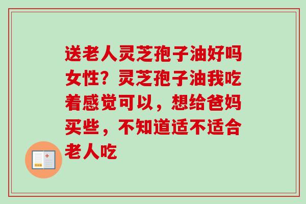 送老人灵芝孢子油好吗女性？灵芝孢子油我吃着感觉可以，想给爸妈买些，不知道适不适合老人吃