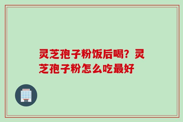 灵芝孢子粉饭后喝？灵芝孢子粉怎么吃最好
