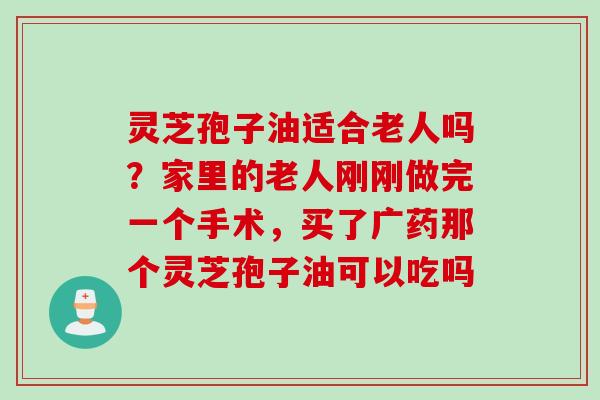灵芝孢子油适合老人吗？家里的老人刚刚做完一个手术，买了广药那个灵芝孢子油可以吃吗