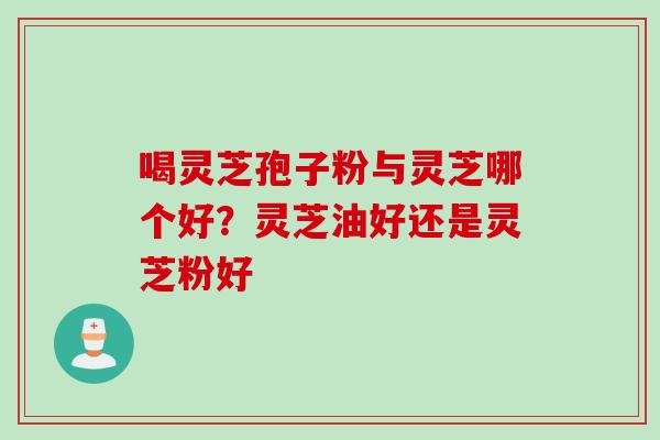 喝灵芝孢子粉与灵芝哪个好?灵芝油好还是灵芝粉好 喝灵芝孢子粉与灵芝哪个好?灵芝油好还是灵芝粉好
