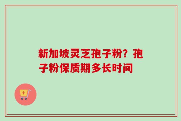 新加坡灵芝孢子粉？孢子粉保质期多长时间