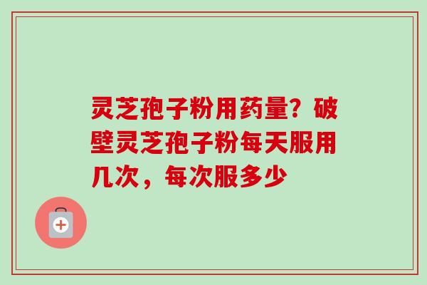 灵芝孢子粉用药量？破壁灵芝孢子粉每天服用几次，每次服多少