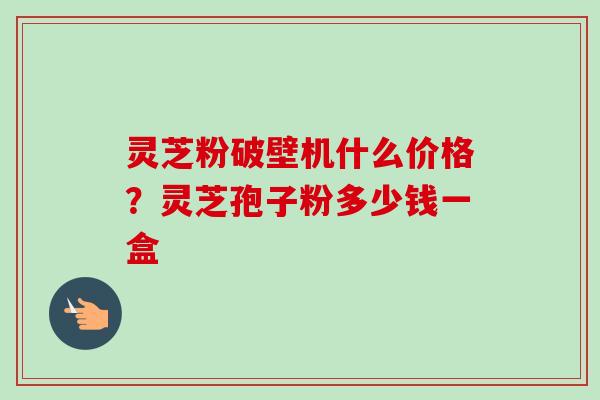 灵芝粉破壁机什么价格？灵芝孢子粉多少钱一盒
