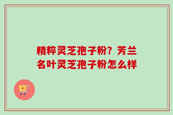 精粹灵芝孢子粉？芳兰名叶灵芝孢子粉怎么样
