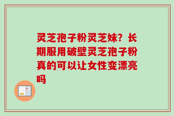 灵芝孢子粉灵芝妹？长期服用破壁灵芝孢子粉真的可以让女性变漂亮吗