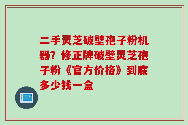 二手灵芝破壁孢子粉机器?修正牌破壁灵芝孢子粉《官方价格》到底多少钱一盒 二手灵芝破壁孢子粉机器?修正牌破壁灵芝孢子粉《官方价格》到底多少钱一盒