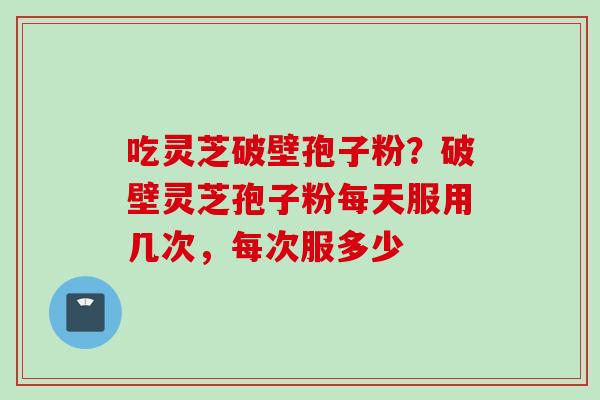 吃灵芝破壁孢子粉？破壁灵芝孢子粉每天服用几次，每次服多少