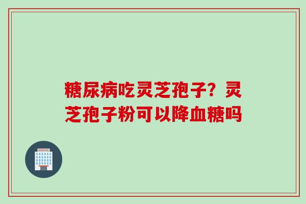 糖尿病吃灵芝孢子？灵芝孢子粉可以降血糖吗