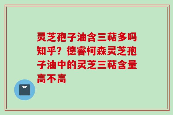 灵芝孢子油含三萜多吗知乎？德睿柯森灵芝孢子油中的灵芝三萜含量高不高