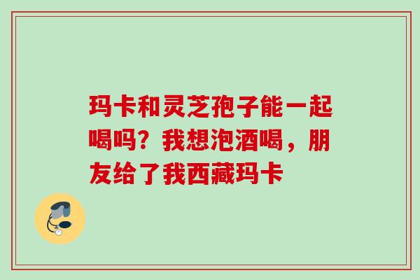 玛卡和灵芝孢子能一起喝吗？我想泡酒喝，朋友给了我西藏玛卡