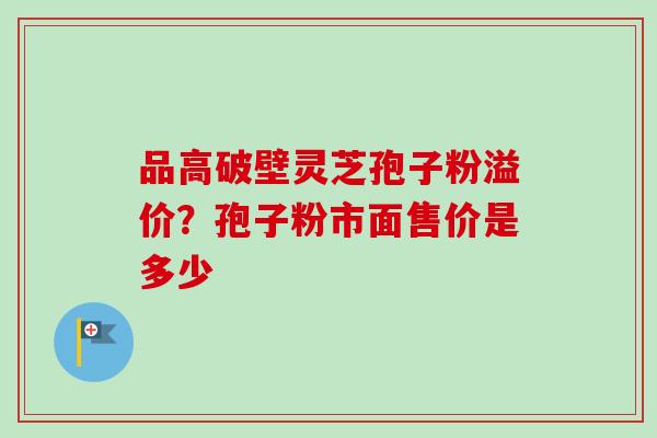 品高破壁灵芝孢子粉溢价？孢子粉市面售价是多少