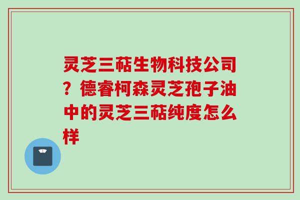 灵芝三萜生物科技公司？德睿柯森灵芝孢子油中的灵芝三萜纯度怎么样