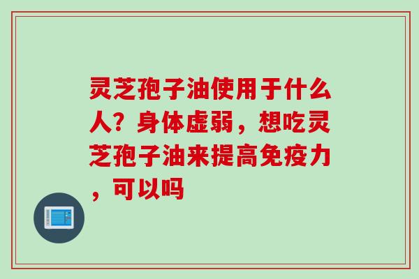 灵芝孢子油使用于什么人？身体虚弱，想吃灵芝孢子油来提高免疫力，可以吗